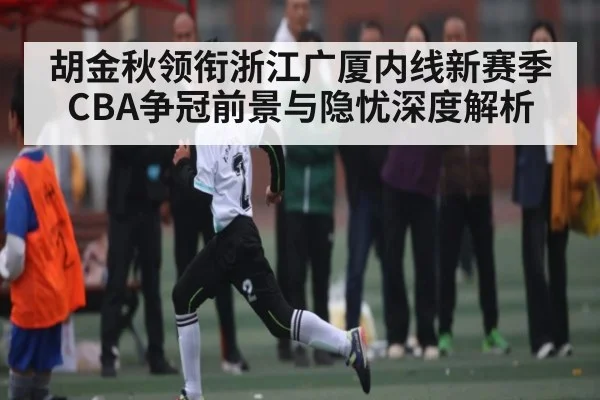 胡金秋领衔浙江广厦内线新赛季CBA争冠前景与隐忧深度解析