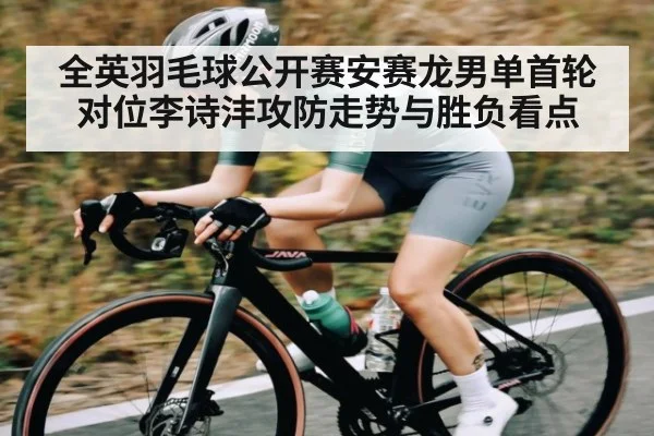 全英羽毛球公开赛安赛龙男单首轮对位李诗沣攻防走势与胜负看点