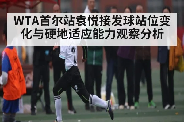 WTA首尔站袁悦接发球站位变化与硬地适应能力观察分析