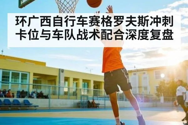 环广西自行车赛格罗夫斯冲刺卡位与车队战术配合深度复盘