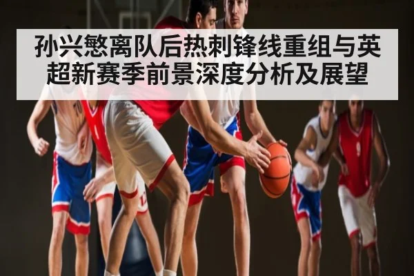 孙兴慜离队后热刺锋线重组与英超新赛季前景深度分析及展望