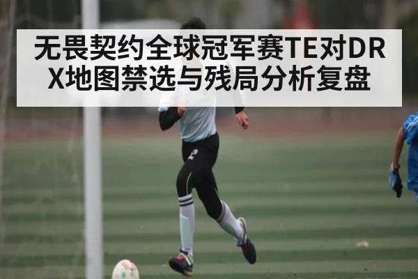 无畏契约全球冠军赛TE对DRX地图禁选与残局分析复盘
