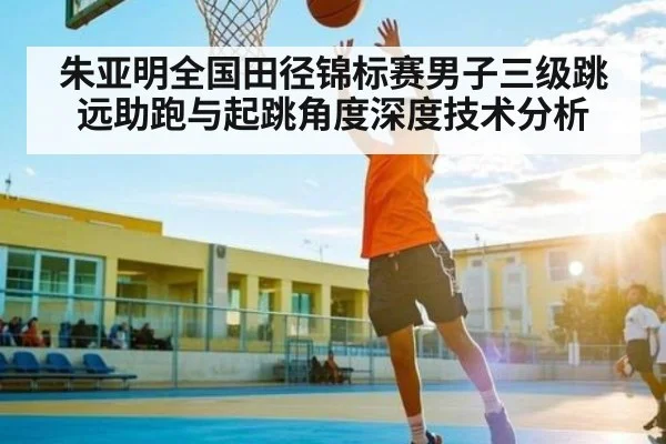 朱亚明全国田径锦标赛男子三级跳远助跑与起跳角度深度技术分析